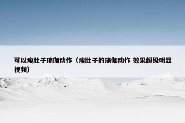 可以瘦肚子瑜伽动作（瘦肚子的瑜伽动作 效果超级明显视频）