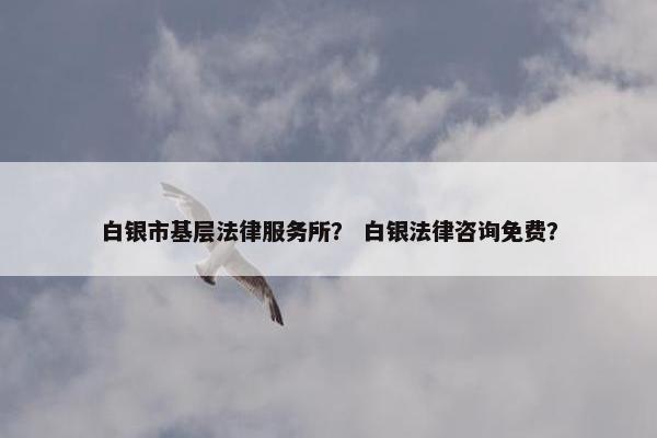 白银市基层法律服务所？ 白银法律咨询免费？