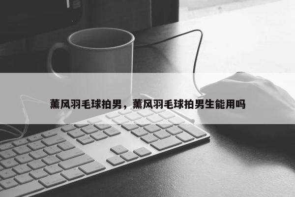 薰风羽毛球拍男，薰风羽毛球拍男生能用吗