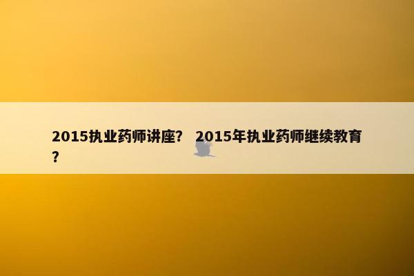 2015执业药师讲座？ 2015年执业药师继续教育？