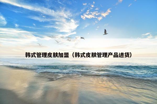 韩式管理皮肤加盟（韩式皮肤管理产品进货）