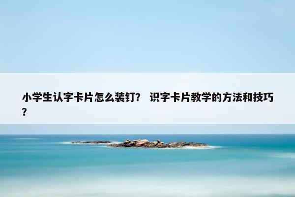 小学生认字卡片怎么装钉？ 识字卡片教学的方法和技巧？