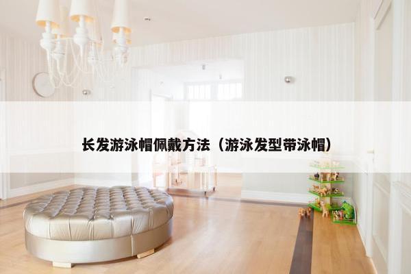长发游泳帽佩戴方法（游泳发型带泳帽）