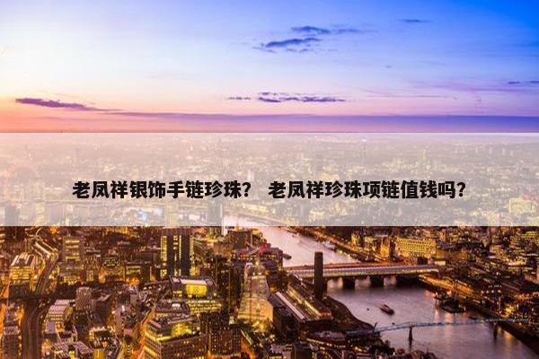 老凤祥银饰手链珍珠？ 老凤祥珍珠项链值钱吗？