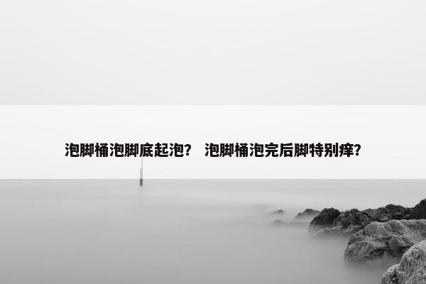 泡脚桶泡脚底起泡？ 泡脚桶泡完后脚特别痒？