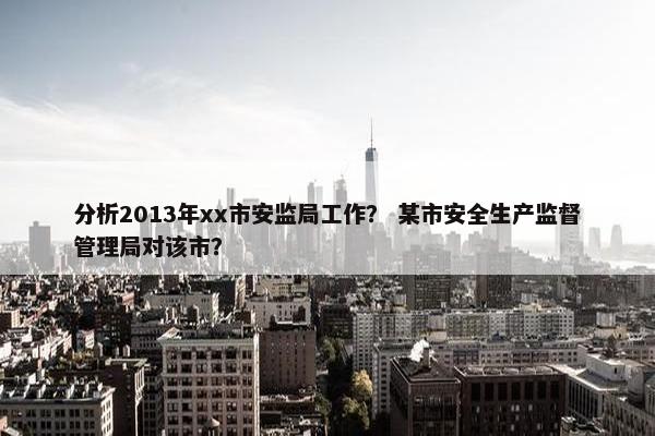 分析2013年xx市安监局工作？ 某市安全生产监督管理局对该市？
