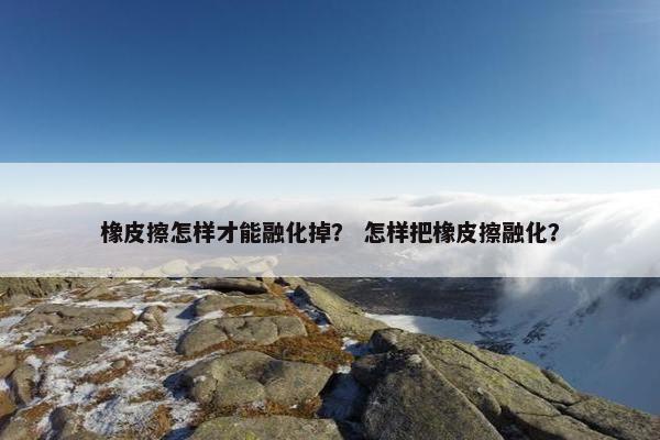橡皮擦怎样才能融化掉？ 怎样把橡皮擦融化？