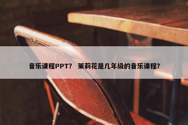 音乐课程PPT？ 茉莉花是几年级的音乐课程？
