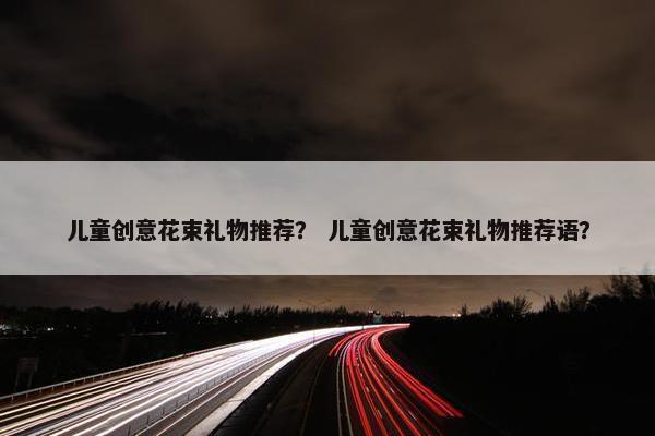 儿童创意花束礼物推荐？ 儿童创意花束礼物推荐语？