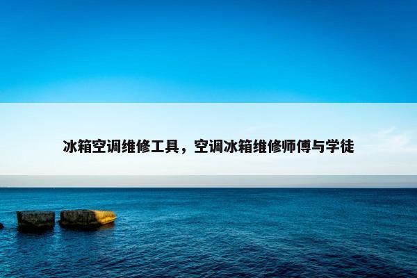 冰箱空调维修工具，空调冰箱维修师傅与学徒