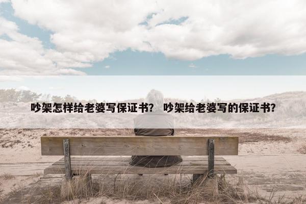 吵架怎样给老婆写保证书？ 吵架给老婆写的保证书？