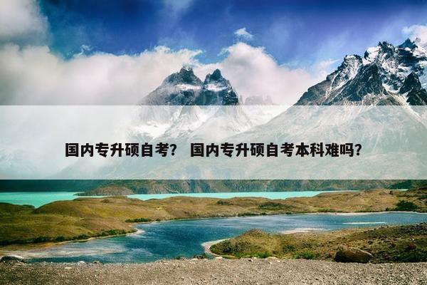 国内专升硕自考？ 国内专升硕自考本科难吗？