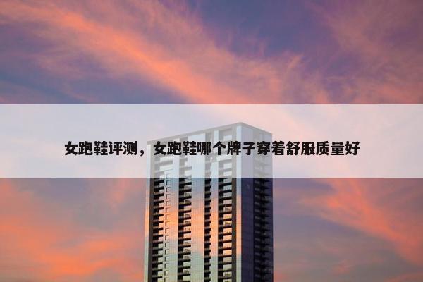女跑鞋评测，女跑鞋哪个牌子穿着舒服质量好