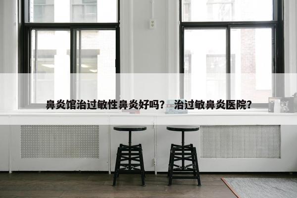 鼻炎馆治过敏性鼻炎好吗？ 治过敏鼻炎医院？