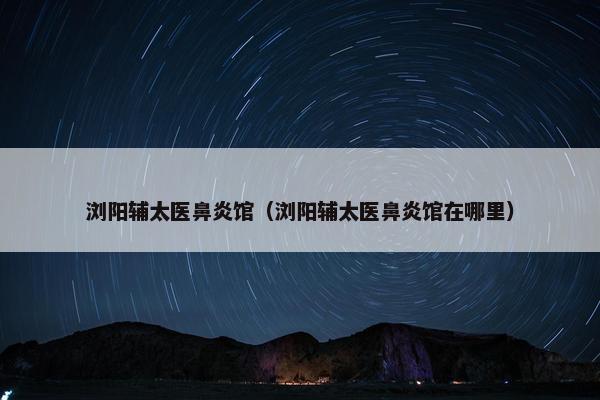 浏阳辅太医鼻炎馆（浏阳辅太医鼻炎馆在哪里）