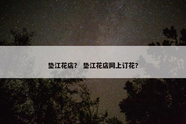 垫江花店？ 垫江花店网上订花？