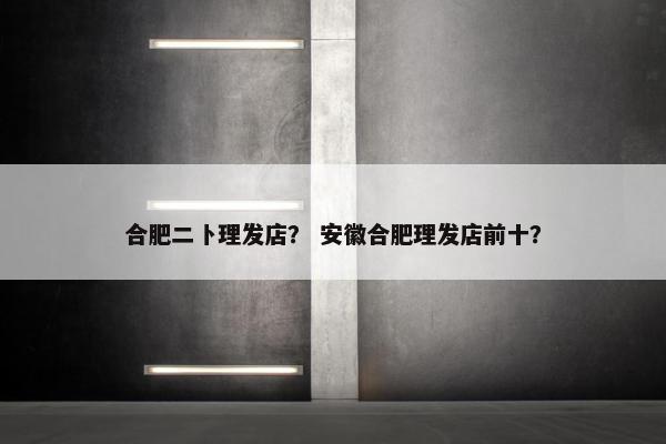 合肥二卜理发店？ 安徽合肥理发店前十？