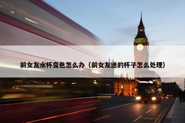 前女友水杯变色怎么办（前女友送的杯子怎么处理）