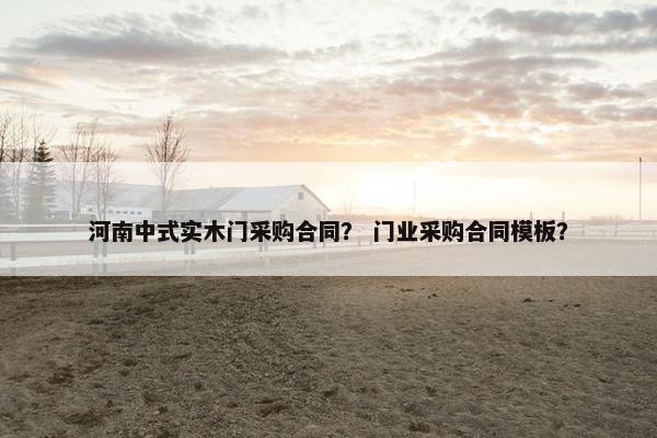 河南中式实木门采购合同？ 门业采购合同模板？