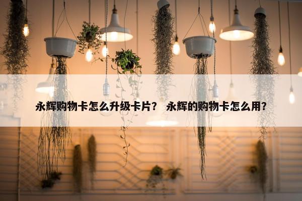 永辉购物卡怎么升级卡片？ 永辉的购物卡怎么用？