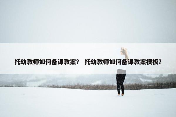 托幼教师如何备课教案？ 托幼教师如何备课教案模板？