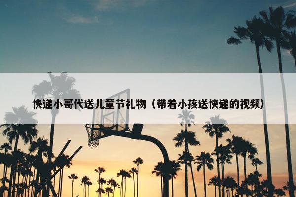 快递小哥代送儿童节礼物（带着小孩送快递的视频）