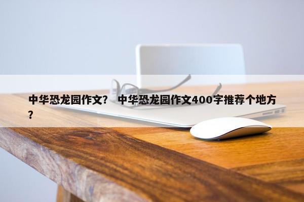 中华恐龙园作文？ 中华恐龙园作文400字推荐个地方？