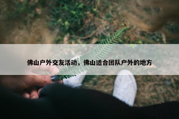 佛山户外交友活动，佛山适合团队户外的地方