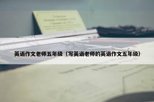 英语作文老师五年级（写英语老师的英语作文五年级）