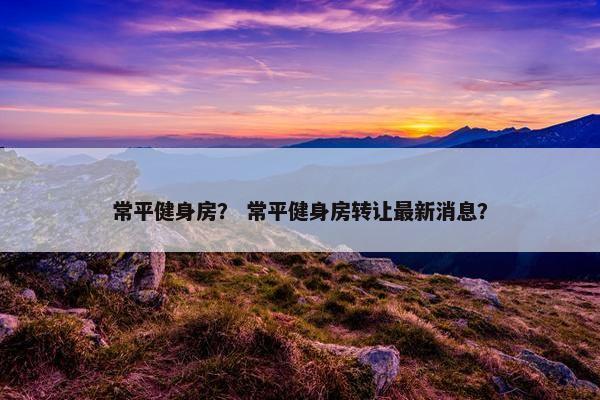 常平健身房？ 常平健身房转让最新消息？