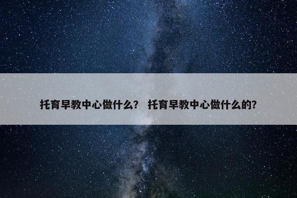 托育早教中心做什么？ 托育早教中心做什么的？