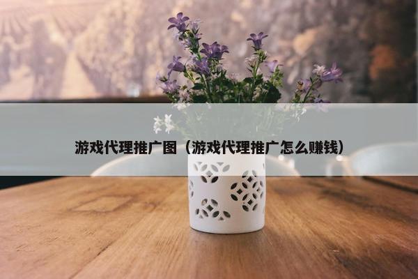 游戏代理推广图（游戏代理推广怎么赚钱）