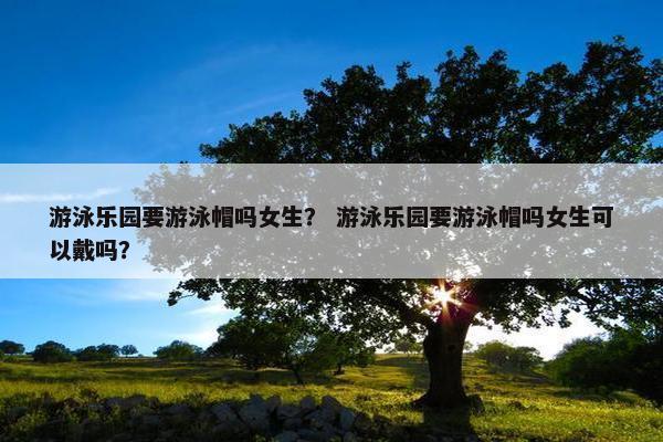 游泳乐园要游泳帽吗女生？ 游泳乐园要游泳帽吗女生可以戴吗？