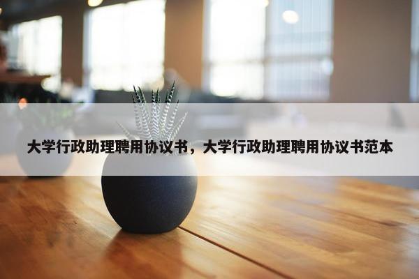 大学行政助理聘用协议书，大学行政助理聘用协议书范本