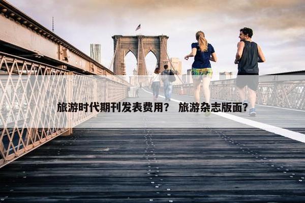 旅游时代期刊发表费用？ 旅游杂志版面？