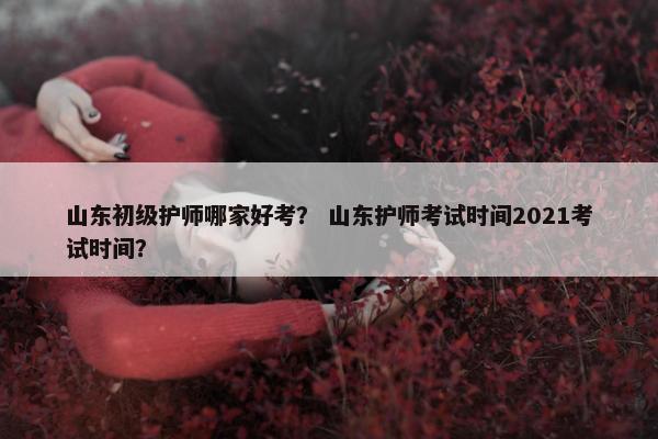 山东初级护师哪家好考？ 山东护师考试时间2021考试时间？