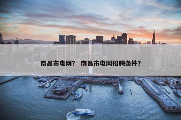 南昌市电网？ 南昌市电网招聘条件？