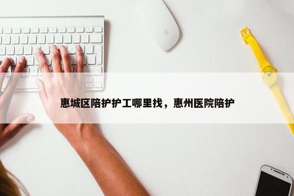 惠城区陪护护工哪里找，惠州医院陪护