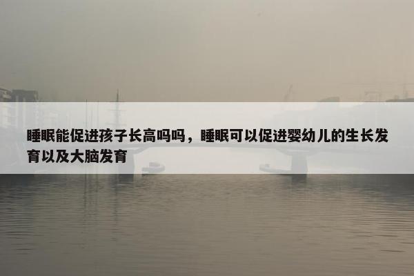 睡眠能促进孩子长高吗吗，睡眠可以促进婴幼儿的生长发育以及大脑发育
