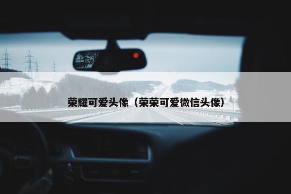 荣耀可爱头像（荣荣可爱微信头像）