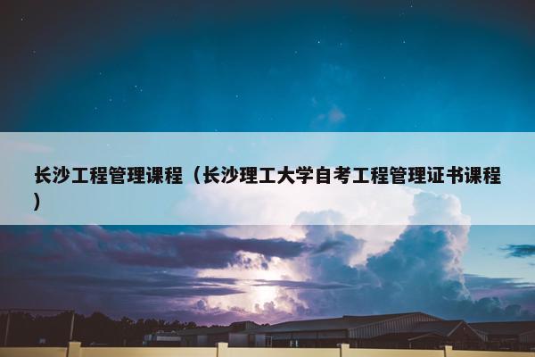长沙工程管理课程（长沙理工大学自考工程管理证书课程）