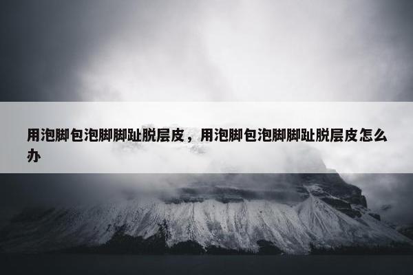 用泡脚包泡脚脚趾脱层皮，用泡脚包泡脚脚趾脱层皮怎么办