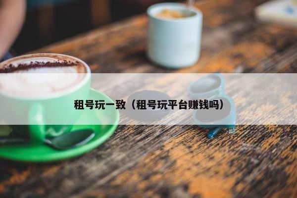 租号玩一致（租号玩平台赚钱吗）