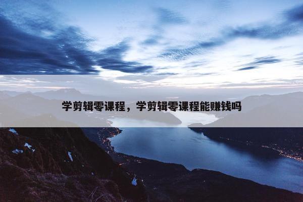 学剪辑零课程，学剪辑零课程能赚钱吗