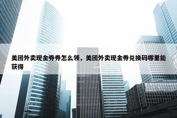 美团外卖现金券券怎么领，美团外卖现金券兑换码哪里能获得