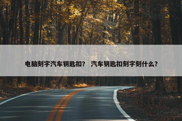 电脑刻字汽车钥匙扣？ 汽车钥匙扣刻字刻什么？