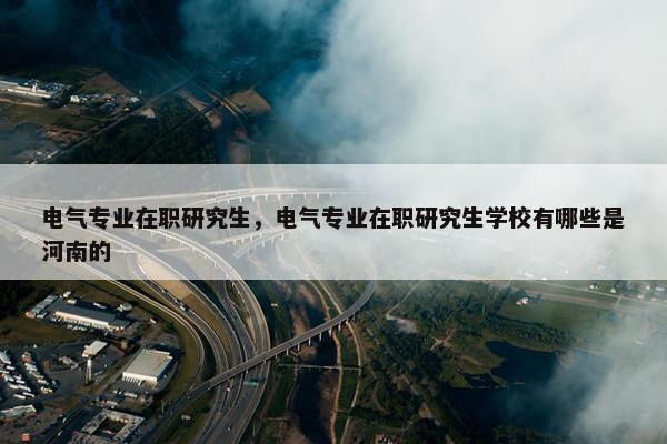 电气专业在职研究生，电气专业在职研究生学校有哪些是河南的