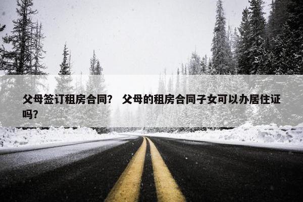父母签订租房合同？ 父母的租房合同子女可以办居住证吗？