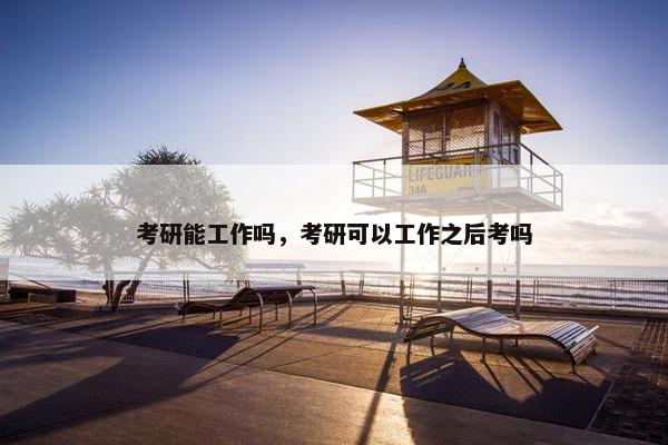 考研能工作吗，考研可以工作之后考吗