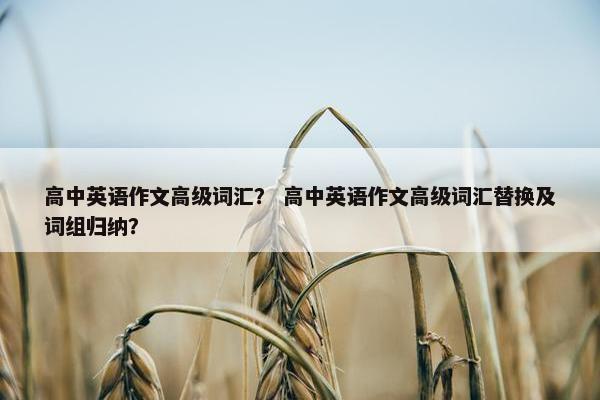 高中英语作文高级词汇？ 高中英语作文高级词汇替换及词组归纳？